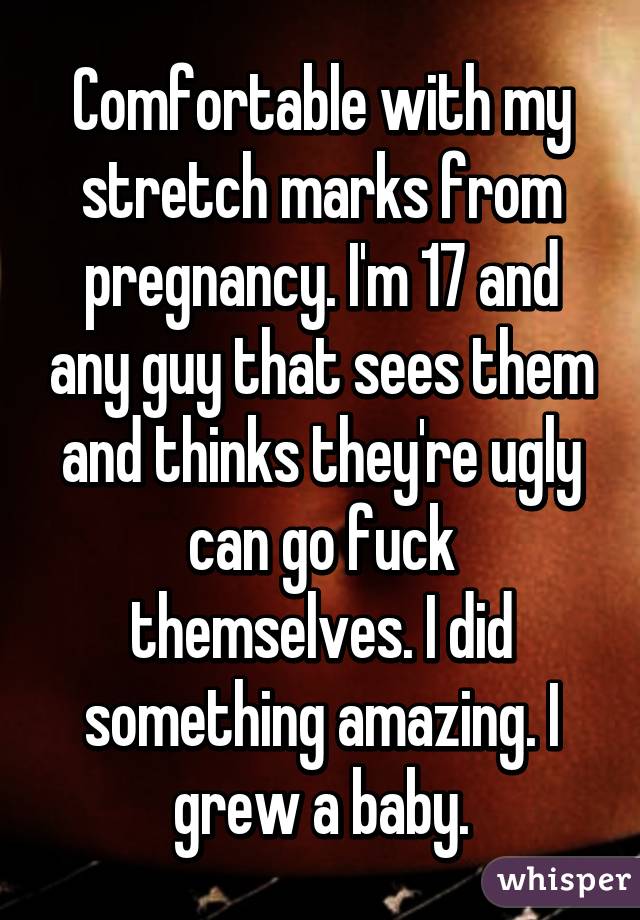 Comfortable with my stretch marks from pregnancy. I'm 17 and any guy that sees them and thinks they're ugly can go fuck themselves. I did something amazing. I grew a baby.