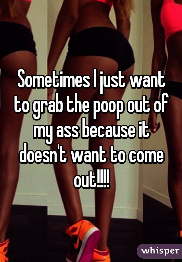 Sometimes I just want to grab the poop out of my ass because it doesn't want to come out!!!!