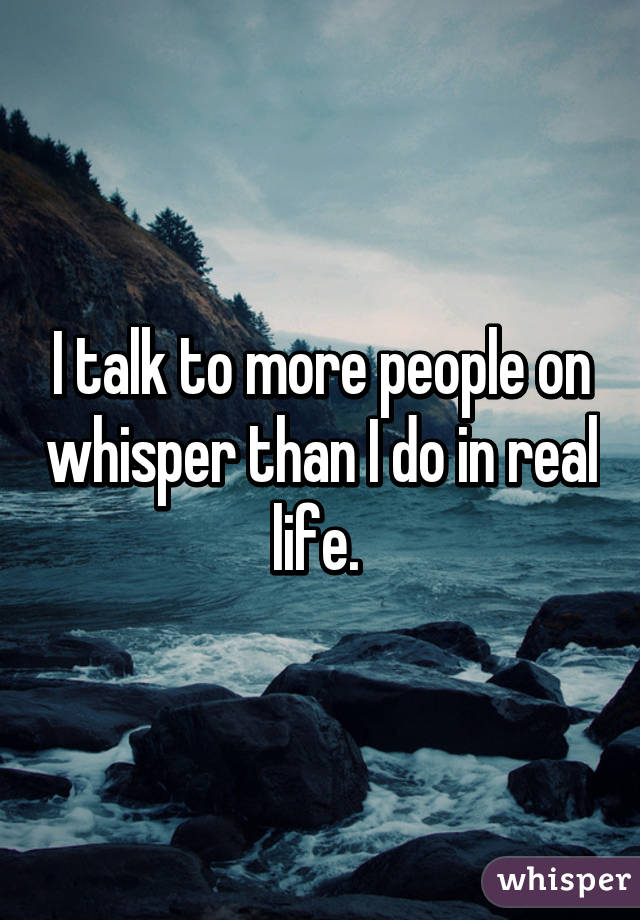 I talk to more people on whisper than I do in real life. 