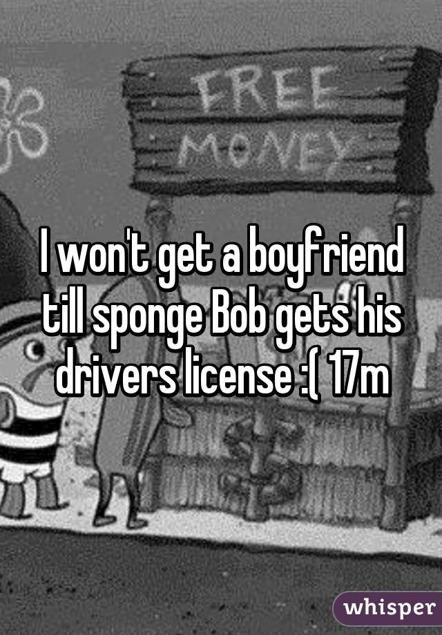 I won't get a boyfriend till sponge Bob gets his drivers license :( 17m