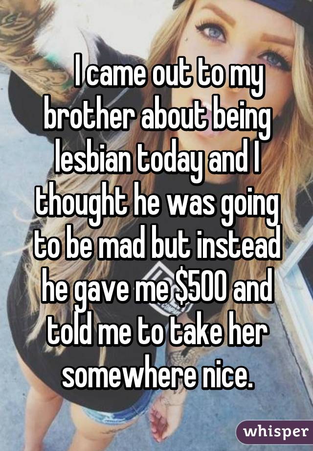     I came out to my brother about being lesbian today and I thought he was going to be mad but instead he gave me $500 and told me to take her somewhere nice.