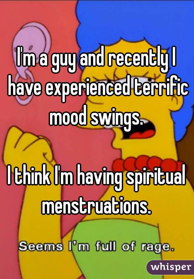 I'm a guy and recently I have experienced terrific mood swings. 

I think I'm having spiritual menstruations. 