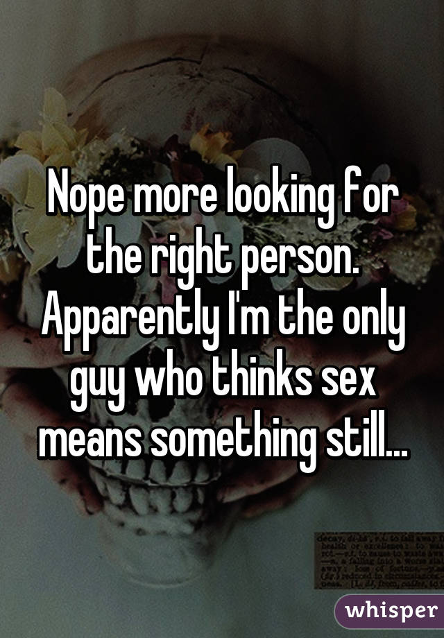 Nope more looking for the right person. Apparently I'm the only guy who thinks sex means something still...