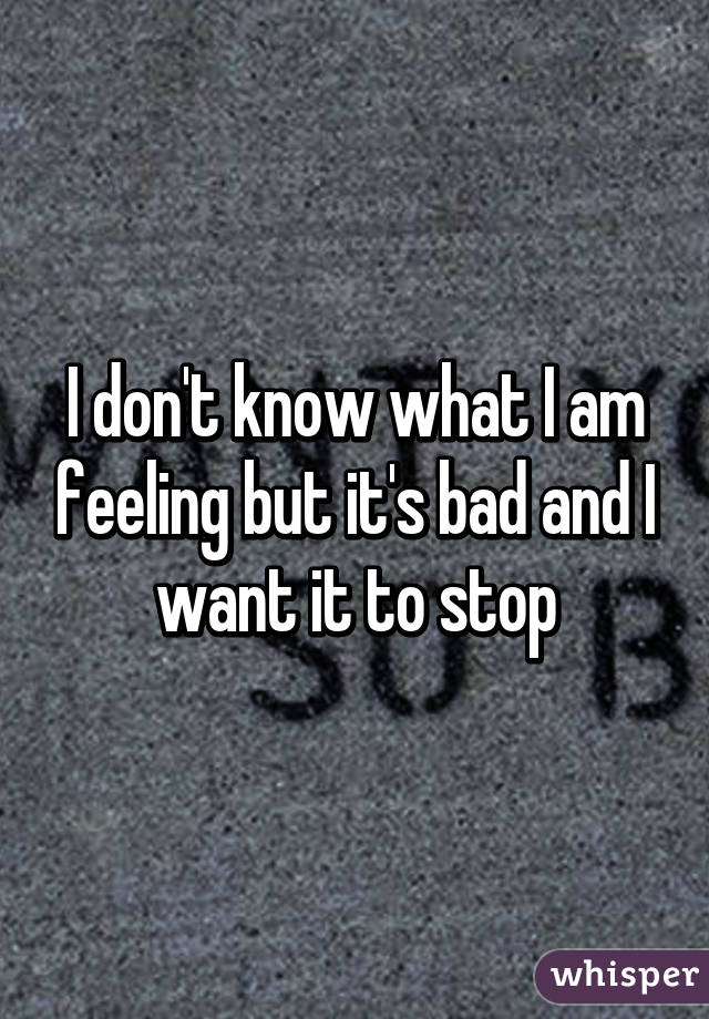 I don't know what I am feeling but it's bad and I want it to stop