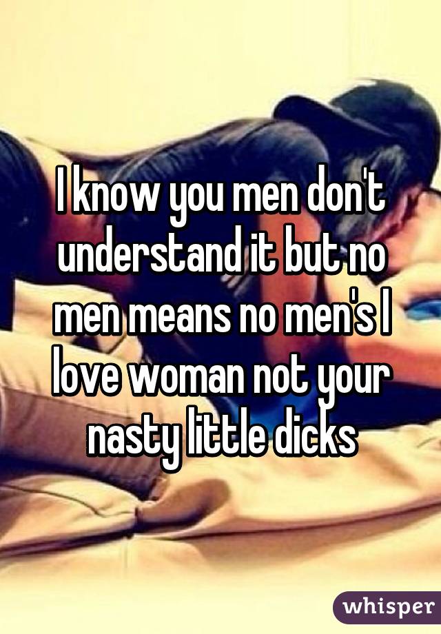 I know you men don't understand it but no men means no men's I love woman not your nasty little dicks