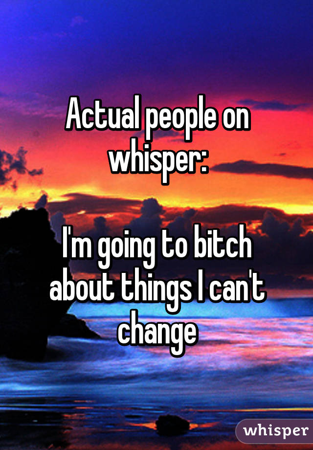 Actual people on whisper:

I'm going to bitch about things I can't change