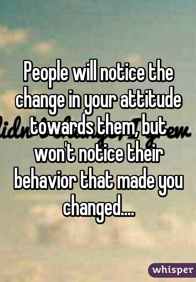 People will notice the change in your attitude towards them, but won't notice their behavior that made you changed....