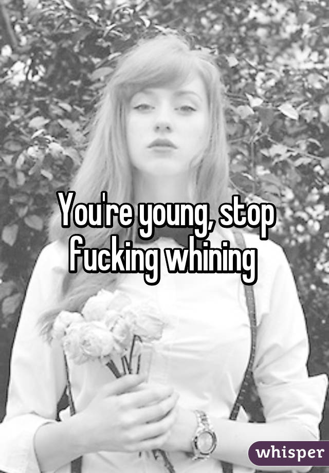 You're young, stop fucking whining 