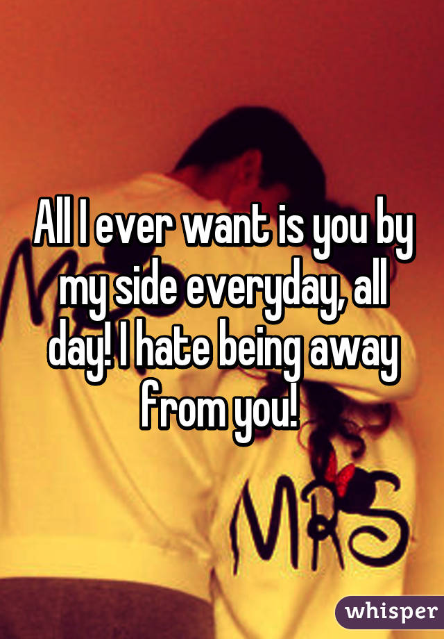 All I ever want is you by my side everyday, all day! I hate being away from you! 