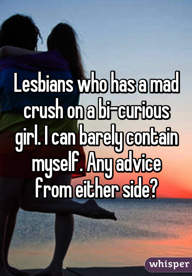 Lesbians who has a mad crush on a bi-curious girl. I can barely contain myself. Any advice from either side?