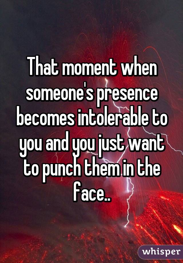 That moment when someone's presence becomes intolerable to you and you just want to punch them in the face..