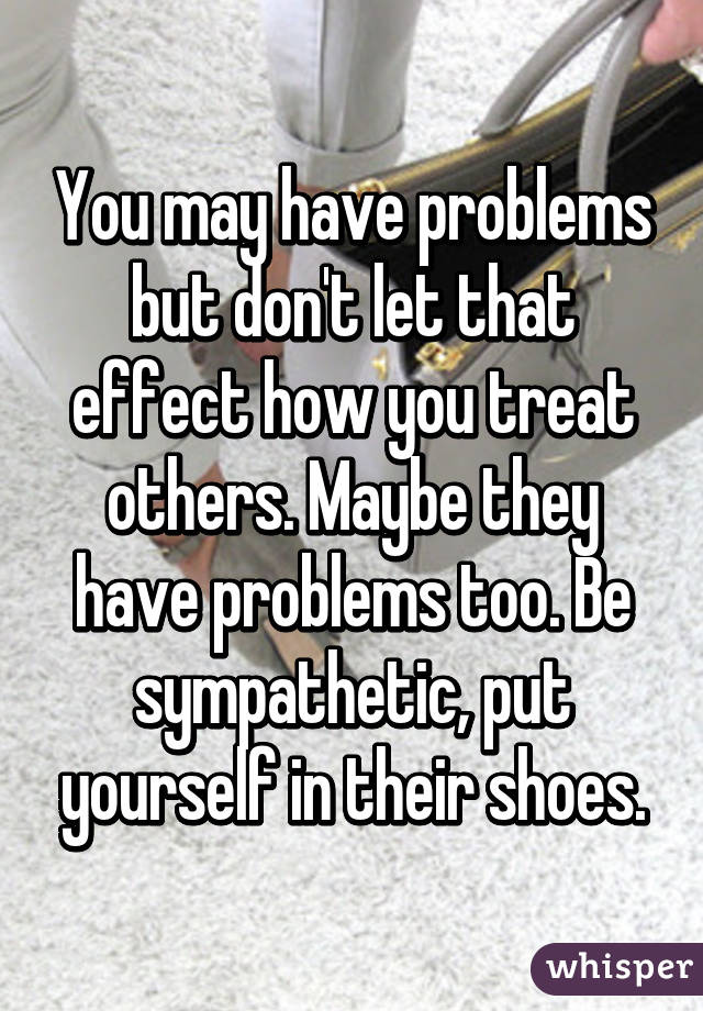 You may have problems but don't let that effect how you treat others. Maybe they have problems too. Be sympathetic, put yourself in their shoes.