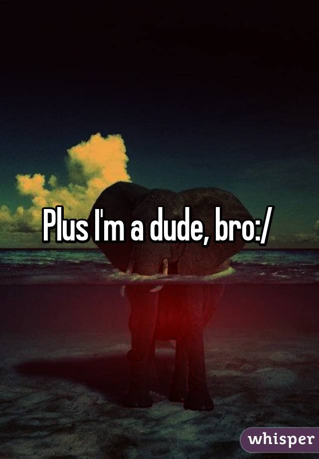 Plus I'm a dude, bro:/ 