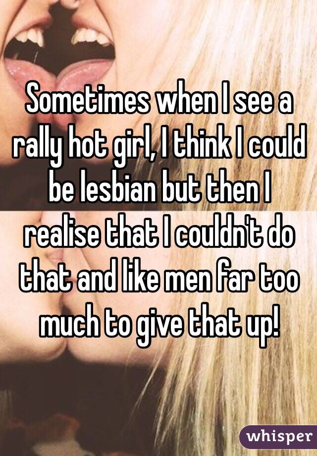 Sometimes when I see a rally hot girl, I think I could be lesbian but then I realise that I couldn't do that and like men far too much to give that up!