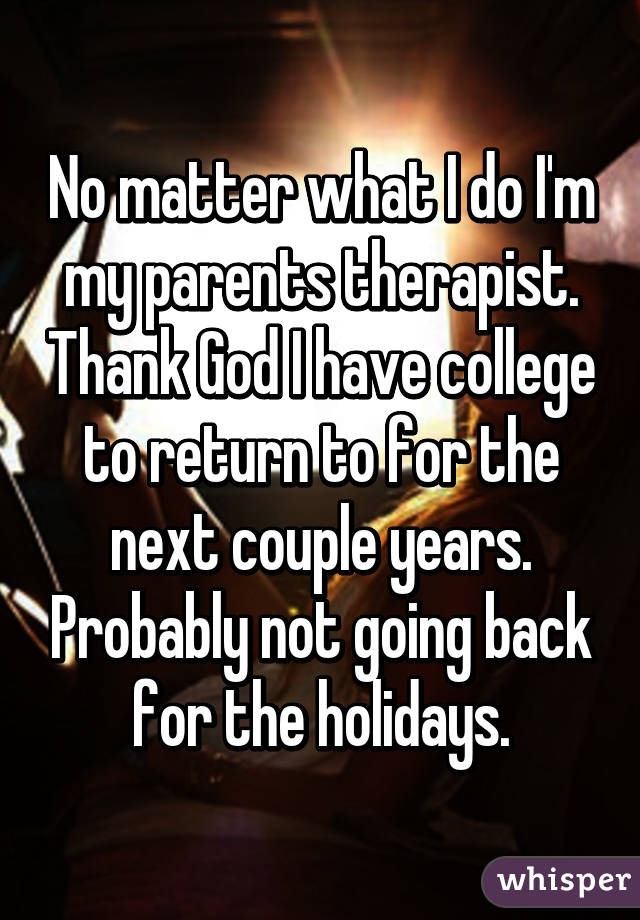 No matter what I do I'm my parents therapist. Thank God I have college to return to for the next couple years. Probably not going back for the holidays.