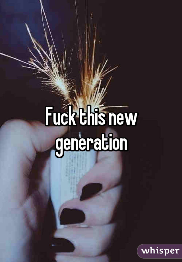 Fuck this new generation