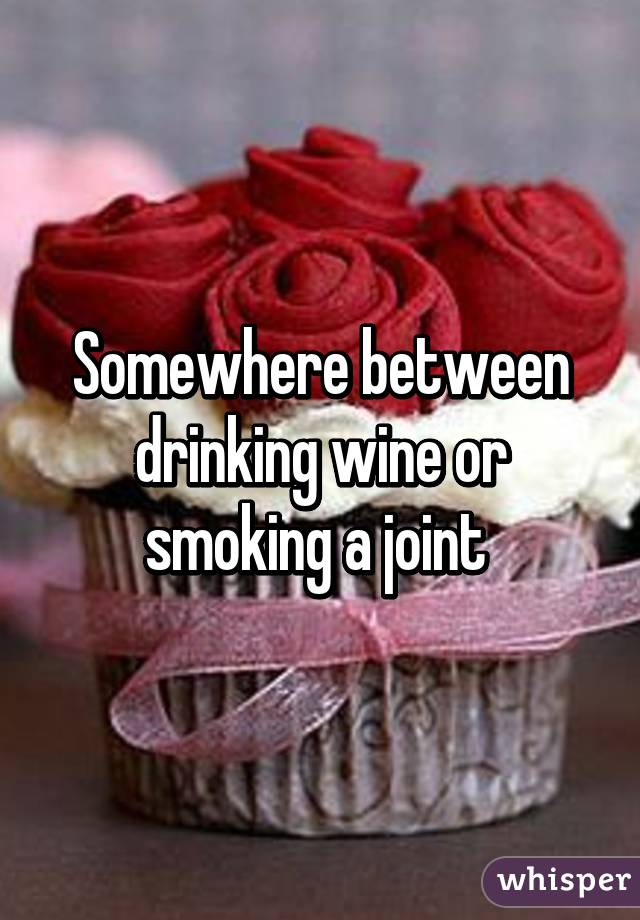 Somewhere between drinking wine or smoking a joint 