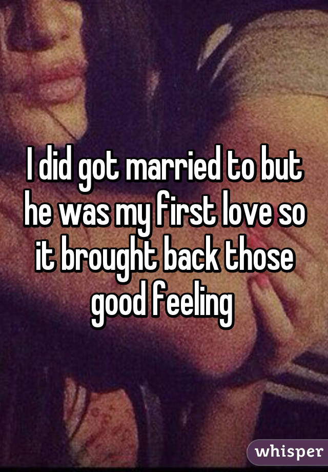 I did got married to but he was my first love so it brought back those good feeling 