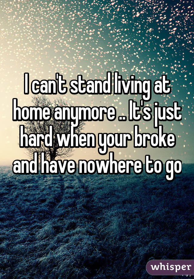 I can't stand living at home anymore .. It's just hard when your broke and have nowhere to go 