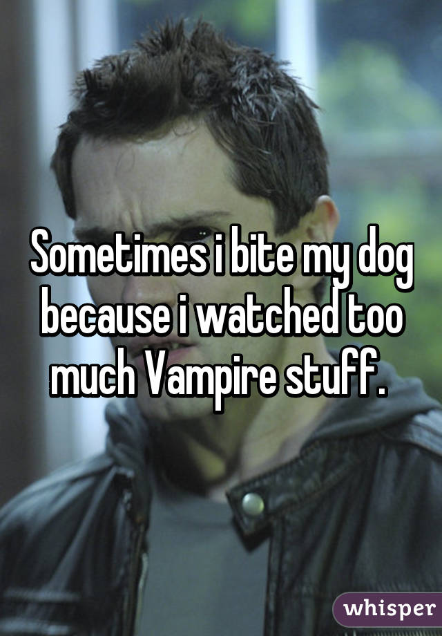 Sometimes i bite my dog because i watched too much Vampire stuff. 