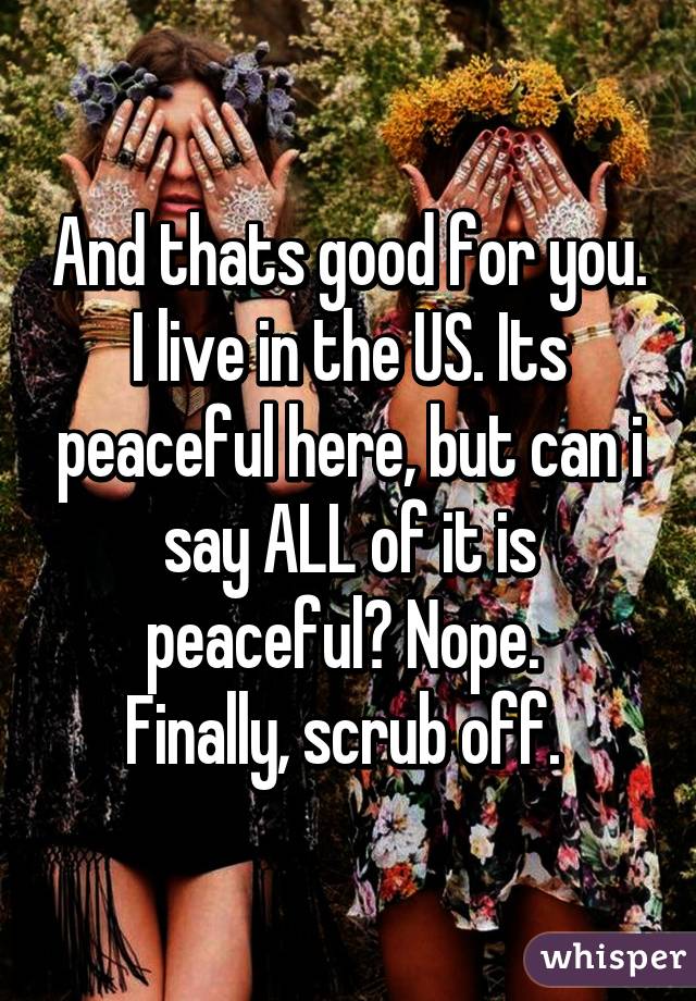 And thats good for you. I live in the US. Its peaceful here, but can i say ALL of it is peaceful? Nope. 
Finally, scrub off. 