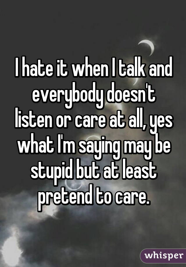 I hate it when I talk and everybody doesn't listen or care at all, yes what I'm saying may be stupid but at least pretend to care.