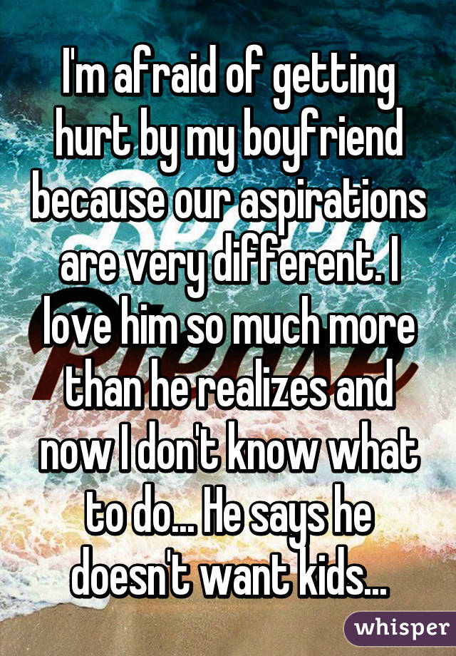 I'm afraid of getting hurt by my boyfriend because our aspirations are very different. I love him so much more than he realizes and now I don't know what to do... He says he doesn't want kids...