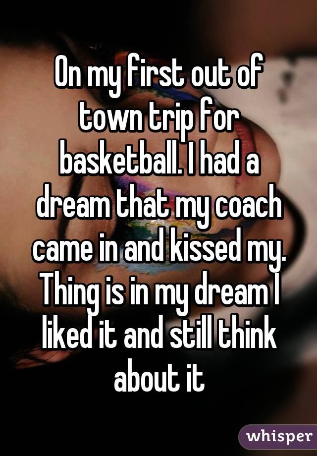 On my first out of town trip for basketball. I had a dream that my coach came in and kissed my. Thing is in my dream I liked it and still think about it