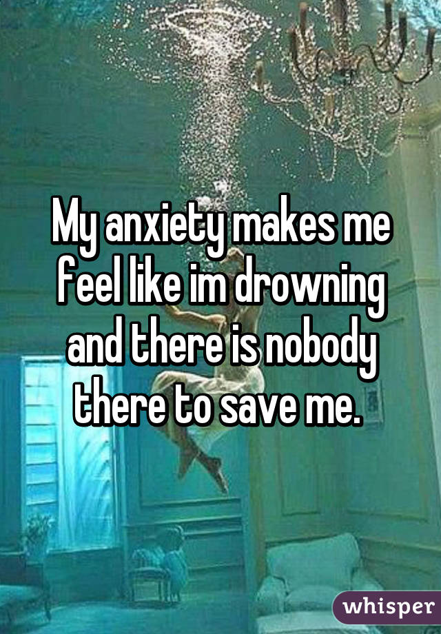 My anxiety makes me feel like im drowning and there is nobody there to save me. 