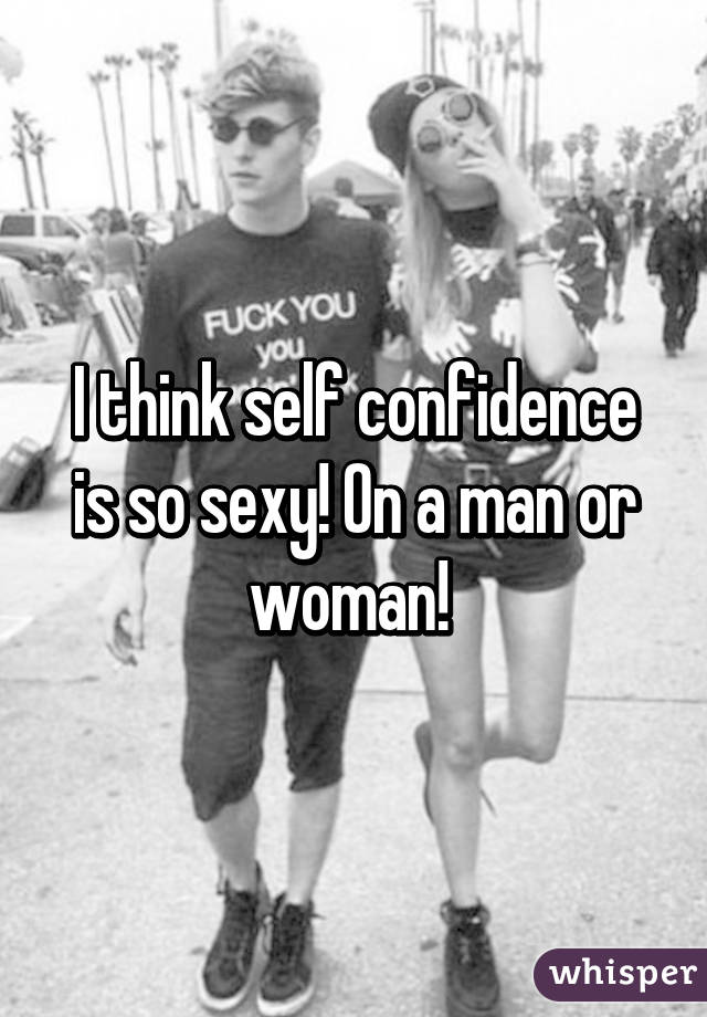 I think self confidence is so sexy! On a man or woman! 