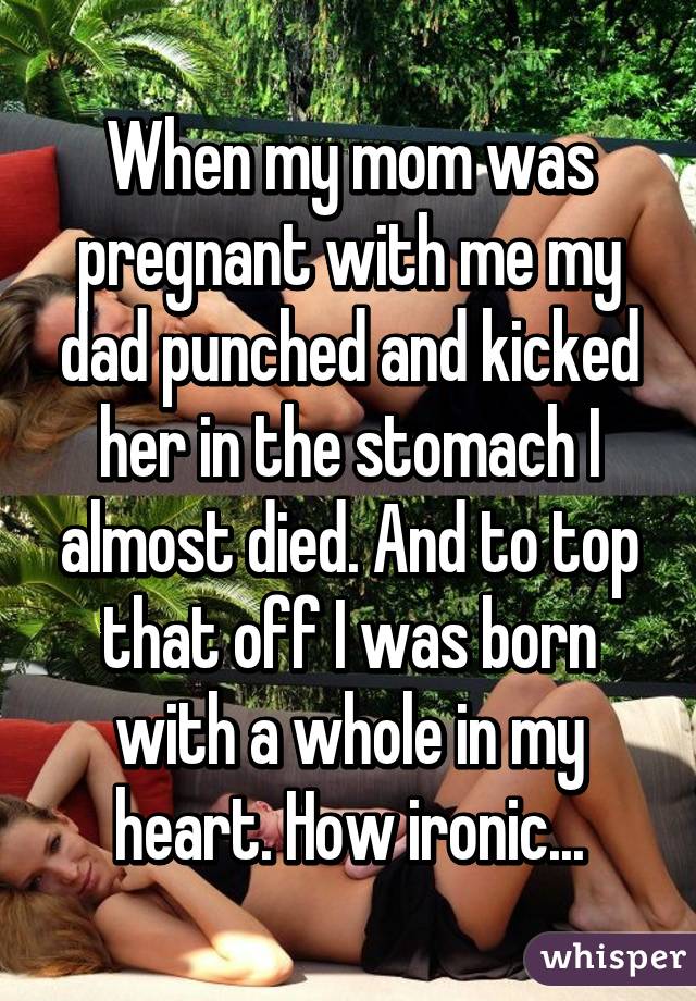 When my mom was pregnant with me my dad punched and kicked her in the stomach I almost died. And to top that off I was born with a whole in my heart. How ironic...