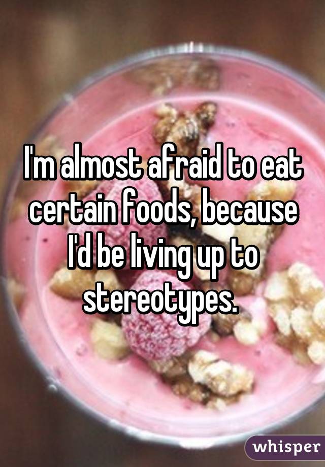 I'm almost afraid to eat certain foods, because I'd be living up to stereotypes. 