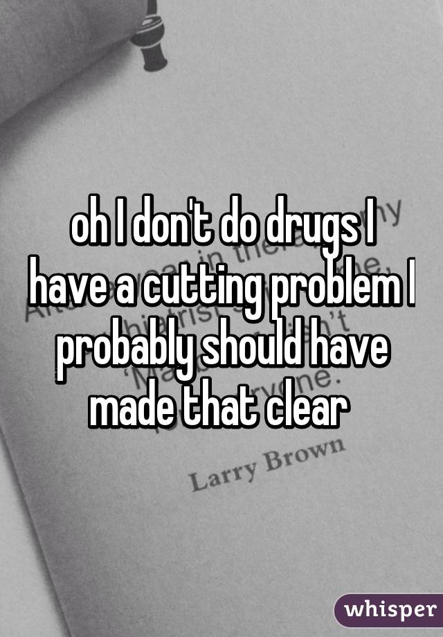 oh I don't do drugs I have a cutting problem I probably should have made that clear 