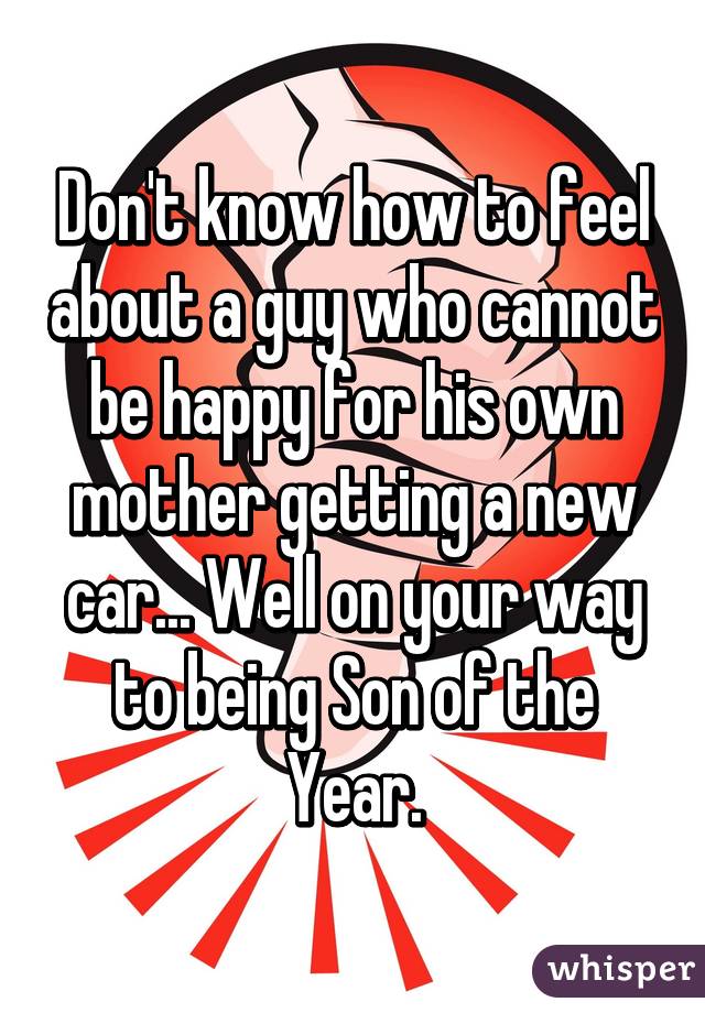 Don't know how to feel about a guy who cannot be happy for his own mother getting a new car... Well on your way to being Son of the Year.