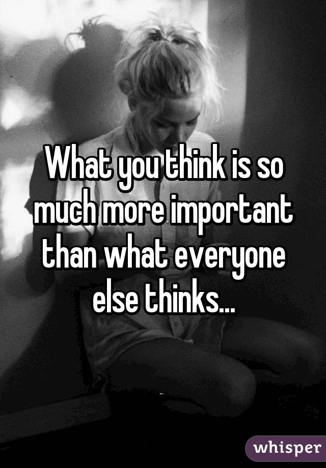 What you think is so much more important than what everyone else thinks...