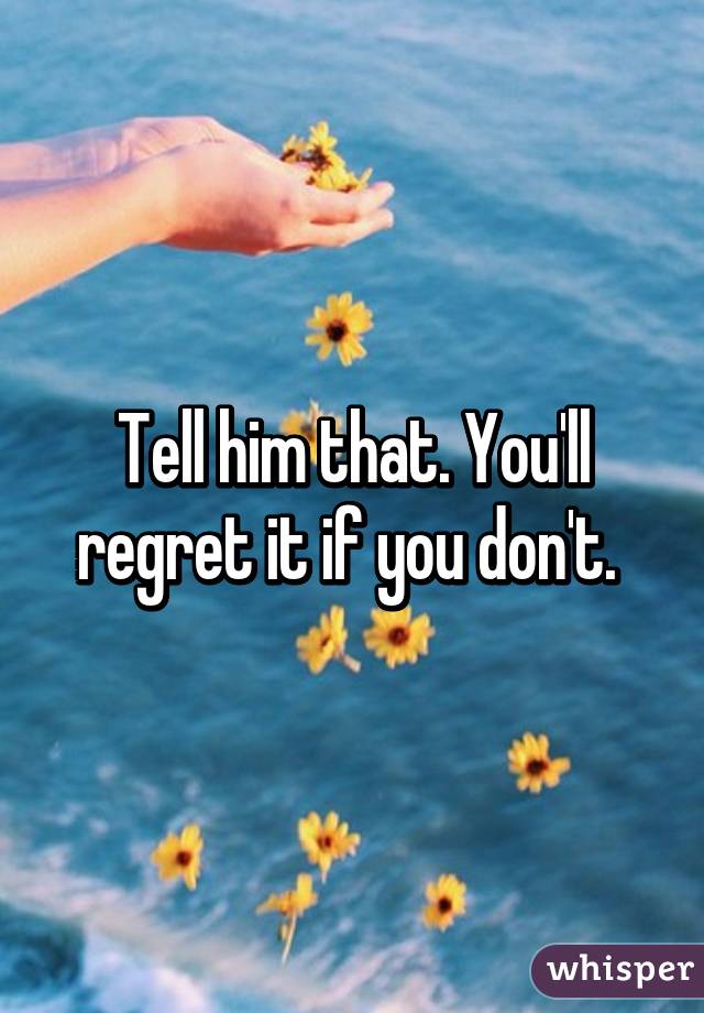 Tell him that. You'll regret it if you don't. 