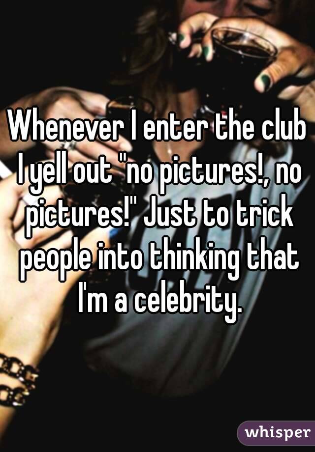 Whenever I enter the club I yell out "no pictures!, no pictures!" Just to trick people into thinking that I'm a celebrity.