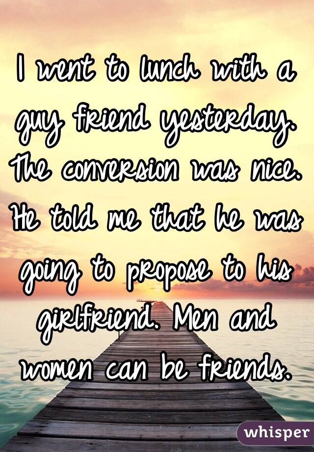 I went to lunch with a guy friend yesterday. The conversion was nice. He told me that he was going to propose to his girlfriend. Men and women can be friends. 