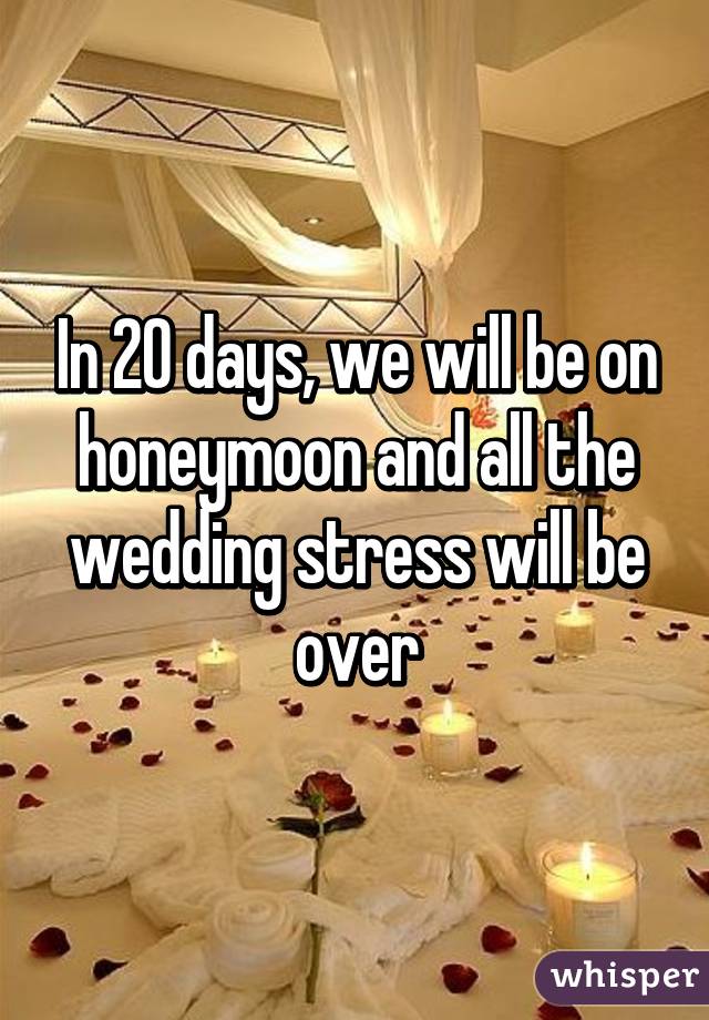 In 20 days, we will be on honeymoon and all the wedding stress will be over