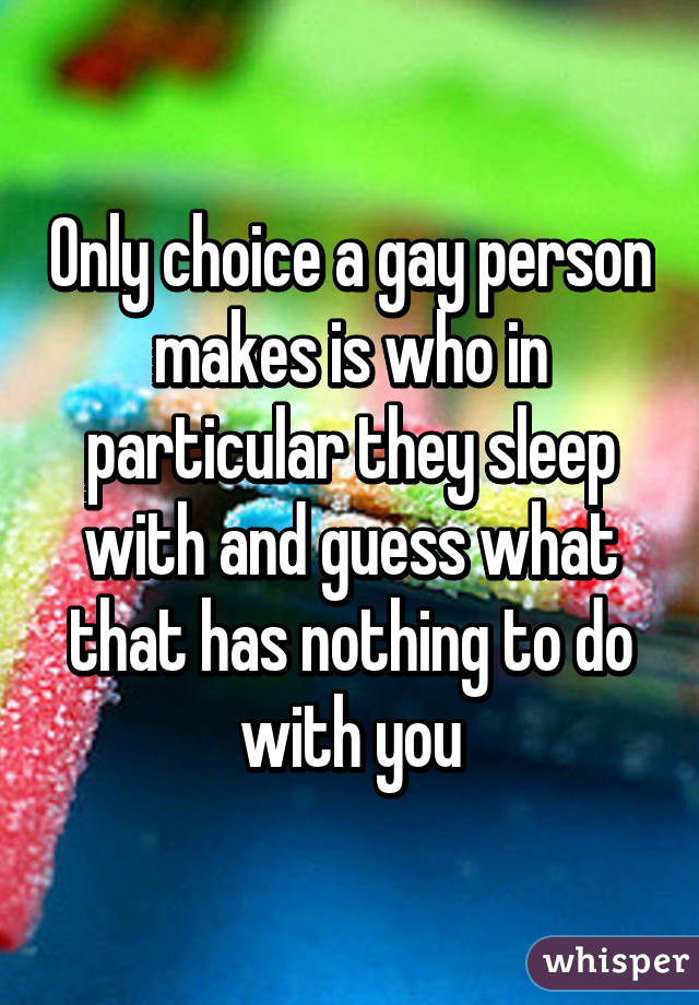 Only choice a gay person makes is who in particular they sleep with and guess what that has nothing to do with you