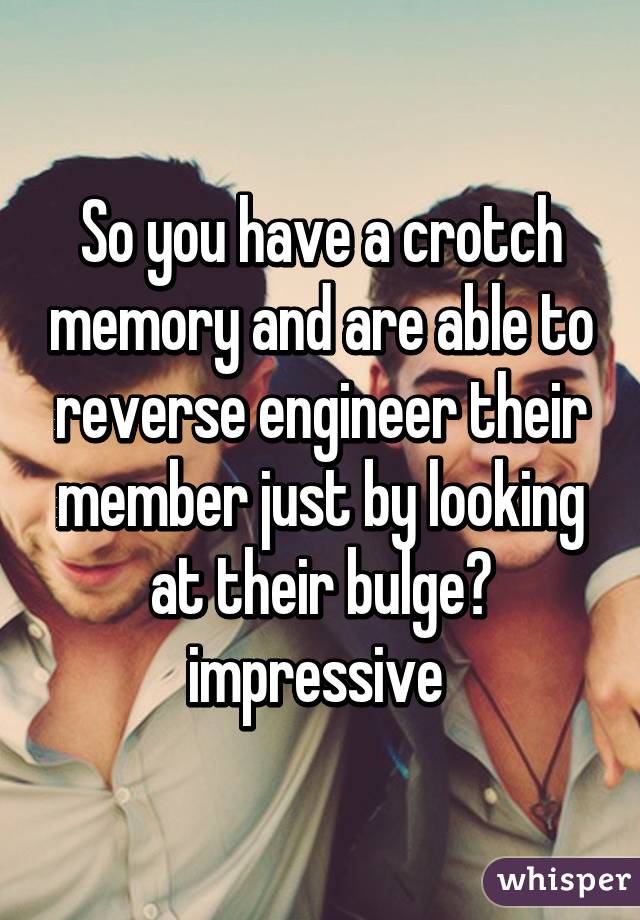 So you have a crotch memory and are able to reverse engineer their member just by looking at their bulge?
impressive 