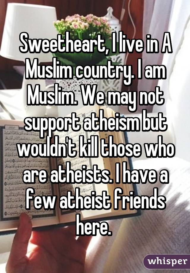 Sweetheart, I live in A Muslim country. I am Muslim. We may not support atheism but wouldn't kill those who are atheists. I have a few atheist friends here. 