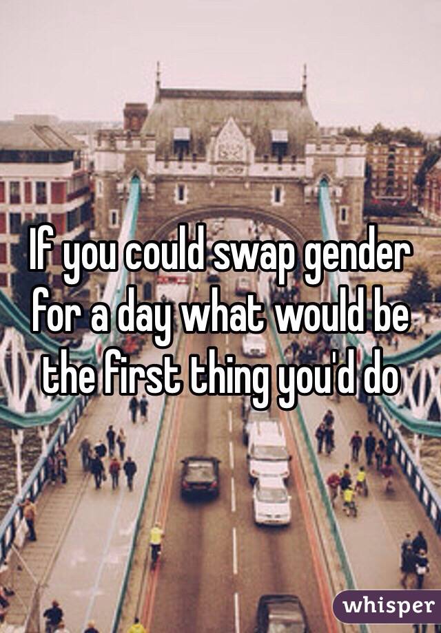 If you could swap gender for a day what would be the first thing you'd do