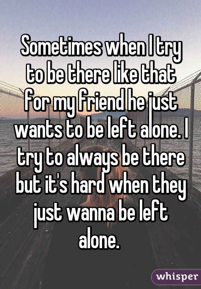 Sometimes when I try to be there like that for my friend he just wants to be left alone. I try to always be there but it's hard when they just wanna be left alone. 