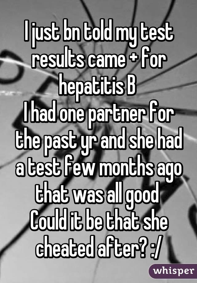 I just bn told my test results came + for hepatitis B 
I had one partner for the past yr and she had a test few months ago that was all good 
Could it be that she cheated after? :/