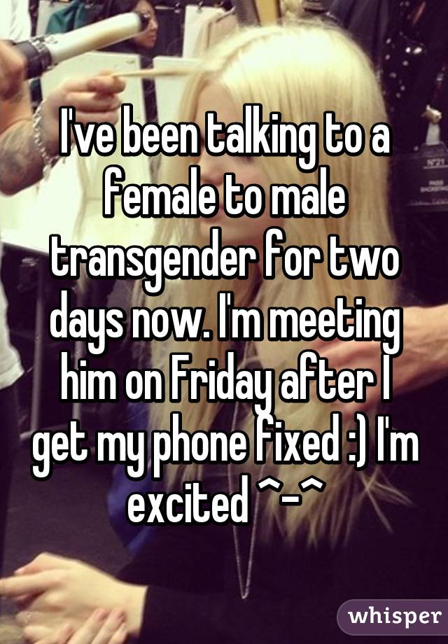 I've been talking to a female to male transgender for two days now. I'm meeting him on Friday after I get my phone fixed :) I'm excited ^-^