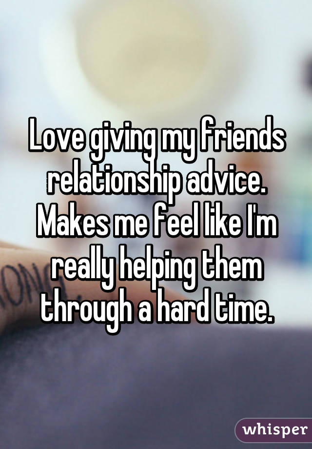 Love giving my friends relationship advice. Makes me feel like I'm really helping them through a hard time.