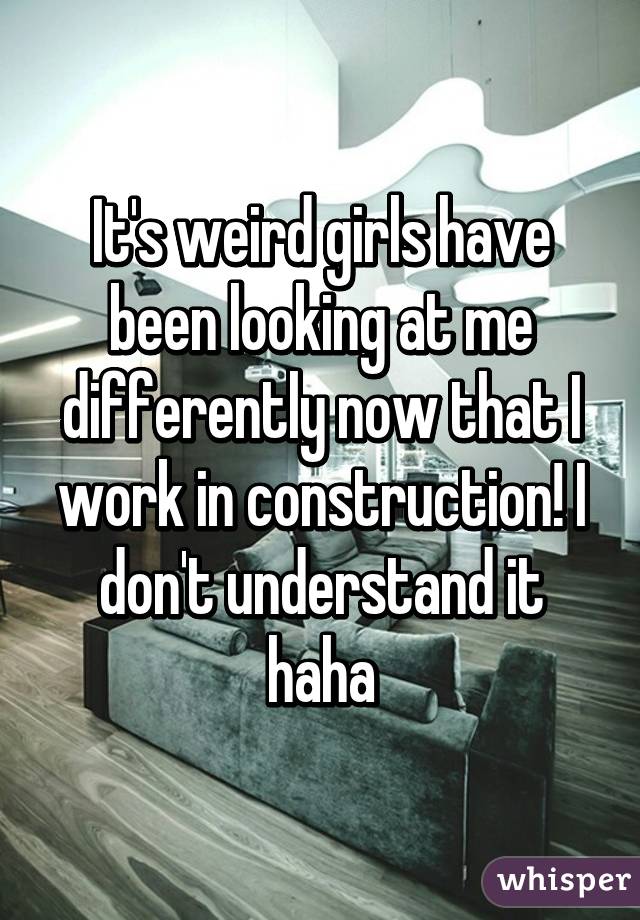 It's weird girls have been looking at me differently now that I work in construction! I don't understand it haha