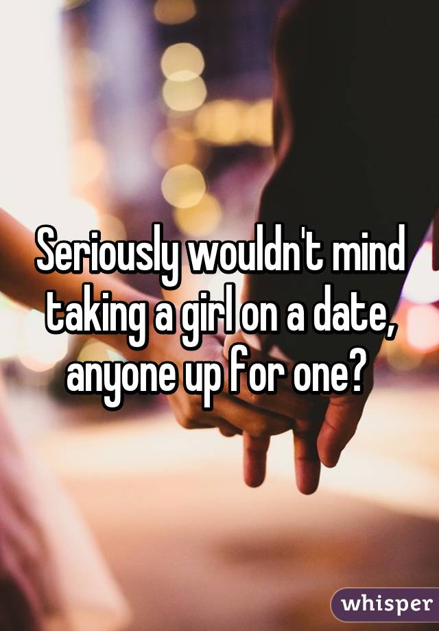 Seriously wouldn't mind taking a girl on a date, anyone up for one? 