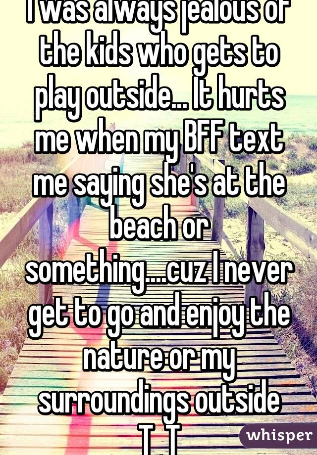 I was always jealous of the kids who gets to play outside... It hurts me when my BFF text me saying she's at the beach or something....cuz I never get to go and enjoy the nature or my surroundings outside T_T